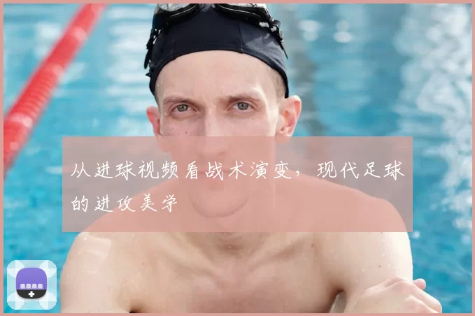 从进球视频看战术演变,现代足球的进攻美学