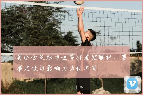 奥运会足球与世界杯差距解析:赛事定位与影响力为何不同