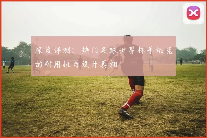 深度评测:热门足球世界杯手机壳的耐用性与设计真相