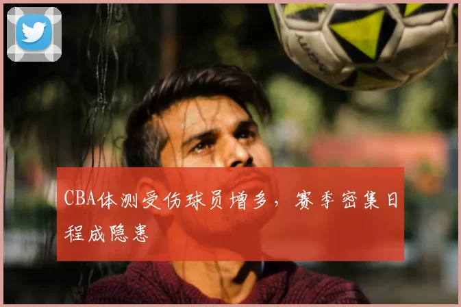CBA体测受伤球员增多,赛季密集日程成隐患