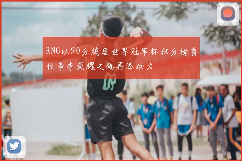 RNG以90分稳居世界冠军杯积分榜首位争夺荣耀之路再添动力